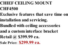 CHIEF CEILING MOUNT CHF4500 Exclusive features that save time on installation and servicing. Bundled with ceiling accessories and a custom interface bracket Retail @ $399.99 ea. Sale Price:  $299.99 ea.