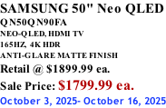 SAMSUNG 50" Neo QLED QN50QN90FA NEO-QLED, HDMI TV 165HZ,  4K HDR ANTI-GLARE MATTE FINISH Retail @ $1899.99 ea. Sale Price: $1799.99 ea. October 3, 2025- October 16, 2025