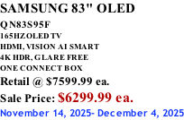 SAMSUNG 83" OLED QN83S95F         165HZ OLED TV HDMI, VISION AI SMART 4K HDR, GLARE FREE ONE CONNECT BOX Retail @ $7599.99 ea. Sale Price: $6299.99 ea. November 14, 2025- December 4, 2025