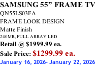 SAMSUNG 55” FRAME TV QN55LS03FA FRAME LOOK DESIGN Matte Finish 240MR, FULL ARRAY LED Retail @ $1999.99 ea. Sale Price: $1299.99 ea. January 16, 2026- January 22, 2026