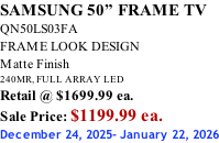 SAMSUNG 50” FRAME TV QN50LS03FA FRAME LOOK DESIGN Matte Finish 240MR, FULL ARRAY LED Retail @ $1699.99 ea. Sale Price: $1199.99 ea. December 24, 2025- January 22, 2026