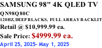 SAMSUNG 98" 4K QLED TV QN98Q80C             120HZ, DEEP BLACKS,  FULL ARRAY BACKLIT Retail @ $10,999.99 ea. Sale Price: $4999.99 ea. April 25, 2025- May 1, 2025