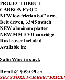 PROJECT DEBUT CARBON EVO 2 NEW low-friction 8.6” arm, Belt driven, 33/45 switch NEW aluminum platter NEW MM EVO cartridge Dust cover included  Available in:  Satin Wine in stock  Retail @ $999.99 ea. SEE STORE FOR BEST PRICE!