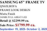 SAMSUNG 65” FRAME TV QN65LS03FA FRAME LOOK DESIGN Matte Finish 240MR, FULL ARRAY LED Retail @ $2299.99 ea. Sale Price: $1799.99 ea. September 19, 2025- October 2, 2025