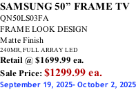 SAMSUNG 50” FRAME TV QN50LS03FA FRAME LOOK DESIGN Matte Finish 240MR, FULL ARRAY LED Retail @ $1699.99 ea. Sale Price: $1299.99 ea. September 19, 2025- October 2, 2025