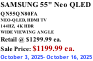 SAMSUNG 55" Neo QLED  QN55QN80FA       NEO-QLED, HDMI TV 144HZ,  4K HDR WIDE VIEWING ANGLE Retail @ $1299.99 ea. Sale Price: $1199.99 ea. October 3, 2025- October 16, 2025
