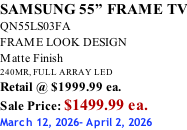 SAMSUNG 55” FRAME TV QN55LS03FA FRAME LOOK DESIGN Matte Finish 240MR, FULL ARRAY LED Retail @ $1999.99 ea. Sale Price: $1499.99 ea. March 12, 2026- April 2, 2026