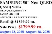 SAMSUNG 50" Neo QLED QN50QN90FA NEO-QLED, HDMI TV 165HZ,  4K HDR ANTI-GLARE MATTE FINISH Retail @ $1899.99 ea. Sale Price: $1799.99 ea. August 22, 2025- August 28, 2025