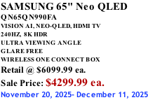 SAMSUNG 65" Neo QLED QN65QN990FA VISION AI, NEO-QLED, HDMI TV 240HZ,  8K HDR ULTRA VIEWING ANGLE GLARE FREE WIRELESS ONE CONNECT BOX Retail @ $6099.99 ea. Sale Price: $4299.99 ea. November 20, 2025- December 11, 2025