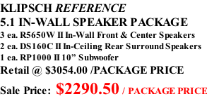 KLIPSCH REFERENCE 5.1 IN-WALL SPEAKER PACKAGE 3 ea. R5650W II In-Wall Front & Center Speakers 2 ea. DS160C II In-Ceiling Rear Surround Speakers 1 ea. RP1000 II 10” Subwoofer Retail @ $3054.00 /PACKAGE PRICE Sale Price: $2290.50 / PACKAGE PRICE