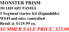 MONSTER PRISM 3D LED ART PANELS 3 Segment starter kit (Expandable) WI-FI and voice controlled Retail @ $129.99 ea. SUMMER SALE PRICE: $25.00