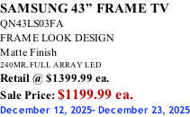 SAMSUNG 43” FRAME TV QN43LS03FA FRAME LOOK DESIGN Matte Finish 240MR, FULL ARRAY LED Retail @ $1399.99 ea. Sale Price: $1199.99 ea. December 12, 2025- December 23, 2025