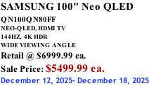SAMSUNG 100" Neo QLED QN100QN80FF       NEO-QLED, HDMI TV 144HZ,  4K HDR WIDE VIEWING ANGLE Retail @ $6999.99 ea. Sale Price: $5499.99 ea. December 12, 2025- December 18, 2025