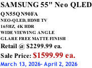 SAMSUNG 55" Neo QLED QN55QN90FA       NEO-QLED, HDMI TV 165HZ,  4K HDR WIDE VIEWING ANGLE GLARE FREE MATTE FINISH Retail @ $2299.99 ea. Sale Price: $1599.99 ea. March 13, 2026- April 2, 2026