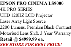 EPSON PRO CINEMA LS9000  4K PRO SERIES UHD 120HZ LCD Projector Laser Array Light Source 2200 Lumens, Premium Black Contrast Motorized Lens Shift, 3 Year Warranty Retail @ $4999.99 ea. SEE STORE FOR BEST PRICE!