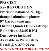PROJECT X8- B EVOLUTION Precision balanced, 5.1kg -  damped aluminum platter 9” Carbon tone arm Ortofon Quintet Blue cartridge Belt driven, 33/45 RPM Dust cover included  Available in Piano Black Retail @ $3699.99 ea. SEE STORE FOR BEST PRICE!