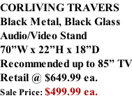 CORLIVING TRAVERS Black Metal, Black Glass Audio/Video Stand 70”W x 22”H x 18”D Recommended up to 85” TV Retail @ $649.99 ea. Sale Price: $499.99 ea.