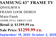 SAMSUNG 43” FRAME TV QN43LS03FA FRAME LOOK DESIGN Matte Finish 240MR, FULL ARRAY LED Retail @ $1399.99 ea. Sale Price: $1299.99 ea. September 19, 2025- October 2, 2025