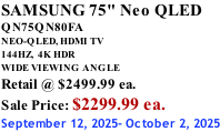 SAMSUNG 75" Neo QLED QN75QN80FA NEO-QLED, HDMI TV 144HZ,  4K HDR WIDE VIEWING ANGLE Retail @ $2499.99 ea. Sale Price: $2299.99 ea. September 12, 2025- October 2, 2025