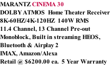 MARANTZ CINEMA 30 DOLBY ATMOS  Home Theater Receiver 8K-60HZ/4K-120HZ  140W RMS  11.4 Channel, 13 Channel Pre-out Monoblock, Built in streaming HEOS, Bluetooth & Airplay 2 IMAX, Amazon/Alexa Retail @ $6200.00 ea.  5 Year Warranty