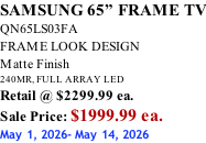 SAMSUNG 65” FRAME TV QN65LS03FA FRAME LOOK DESIGN Matte Finish 240MR, FULL ARRAY LED Retail @ $2299.99 ea. Sale Price: $1999.99 ea. May 1, 2026- May 14, 2026