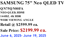 SAMSUNG 75" Neo QLED TV QN75QN80FA       NEO-QLED, HDMI 144HZ,  4K HDR WIDE VIEWING ANGLE Retail @ $2599.99 ea. Sale Price: $2199.99 ea. June 6, 2025- June 19, 2025