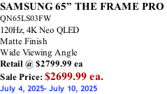 SAMSUNG 65” THE FRAME PRO  QN65LS03FW 120Hz, 4K Neo QLED Matte Finish Wide Viewing Angle Retail @ $2799.99 ea Sale Price: $2699.99 ea. July 4, 2025- July 10, 2025