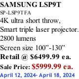SAMSUNG LSP9T SP-LSP9TFA 4K ultra short throw,  Smart triple laser projector. 2800 lumens Screen size 100”-130”   Retail @ $6499.99 ea. Sale Price: $5999.99 ea. April 12, 2024- April 18, 2024