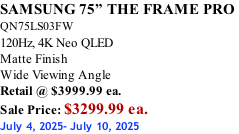 SAMSUNG 75” THE FRAME PRO  QN75LS03FW 120Hz, 4K Neo QLED Matte Finish Wide Viewing Angle Retail @ $3999.99 ea. Sale Price: $3299.99 ea. July 4, 2025- July 10, 2025
