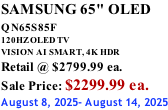 SAMSUNG 65" OLED QN65S85F       120HZ OLED TV VISION AI SMART, 4K HDR Retail @ $2799.99 ea. Sale Price: $2299.99 ea. August 8, 2025- August 14, 2025