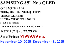 SAMSUNG 85" Neo QLED QN85QN990FA       240HZ,  8K HDR, NEO-QLED TV VISION AI, HDMI ULTRA VIEWING ANGLE GLARE FREE WIRELESS ONE CONNECT BOX  Retail @ $9799.99 ea. Sale Price: $7999.99 ea. November 20, 2025- December 18, 2025