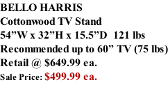 BELLO HARRIS Cottonwood TV Stand 54”W x 32”H x 15.5”D  121 lbs Recommended up to 60” TV (75 lbs) Retail @ $649.99 ea. Sale Price: $499.99 ea.