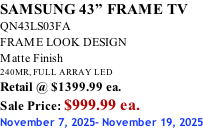 SAMSUNG 43” FRAME TV QN43LS03FA FRAME LOOK DESIGN Matte Finish 240MR, FULL ARRAY LED Retail @ $1399.99 ea. Sale Price: $999.99 ea. November 7, 2025- November 19, 2025