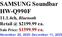 SAMSUNG Soundbar  HW-Q990F 11.1.4ch, Bluetooth Retail @ $2199.99 ea. Sale Price: $1599.99 ea. November 20, 2025- December 11, 2025