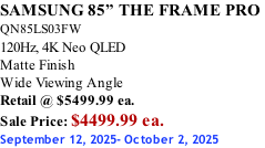 SAMSUNG 85” THE FRAME PRO  QN85LS03FW 120Hz, 4K Neo QLED Matte Finish Wide Viewing Angle Retail @ $5499.99 ea. Sale Price: $4499.99 ea. September 12, 2025- October 2, 2025