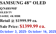 SAMSUNG 48" OLED QN48S90F         OLED TV 144HZ,  4K HDR Retail @ $1999.99 ea. Sale Price: $1399.99 ea. October 3, 2025- October 16, 2025