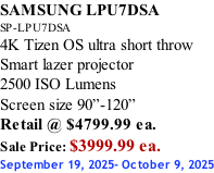SAMSUNG LPU7DSA SP-LPU7DSA 4K Tizen OS ultra short throw Smart lazer projector 2500 ISO Lumens Screen size 90”-120”    Retail @ $4799.99 ea. Sale Price: $3999.99 ea. September 19, 2025- October 9, 2025