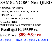 SAMSUNG 85" Neo QLED QN85QN990FA       240HZ,  8K HDR, NEO-QLED TV VISION AI, HDMI ULTRA VIEWING ANGLE GLARE FREE WIRELESS ONE CONNECT BOX  Retail @ $10,199.99 ea. Sale Price: $8999.99 ea. August 1, 2025- August 21, 2025