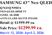SAMSUNG 43" Neo QLED QN43QN90FA       NEO-QLED, HDMI TV 165HZ,  4K HDR ANTI-GLARE MATTE FINISH Retail @ $1599.99 ea. Sale Price: $1299.99 ea. March 12, 2026- April 2, 2026