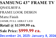 SAMSUNG 43” FRAME TV QN43LS03FA FRAME LOOK DESIGN Matte Finish 240MR, FULL ARRAY LED Retail @ $1399.99 ea. Sale Price: $999.99 ea. December 24, 2025- January 8, 2026
