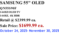 SAMSUNG 55" OLED QN55S90F         144HZ OLED TV 144HZ,  4K HDR Retail @ $2399.99 ea. Sale Price: $1699.99 ea. October 24, 2025- November 30, 2025
