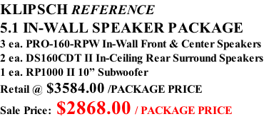 KLIPSCH REFERENCE 5.1 IN-WALL SPEAKER PACKAGE 3 ea. PRO-160-RPW In-Wall Front & Center Speakers 2 ea. DS160CDT II In-Ceiling Rear Surround Speakers 1 ea. RP1000 II 10” Subwoofer Retail @ $3584.00 /PACKAGE PRICE Sale Price: $2868.00 / PACKAGE PRICE