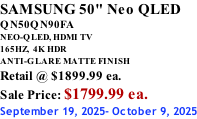 SAMSUNG 50" Neo QLED QN50QN90FA NEO-QLED, HDMI TV 165HZ,  4K HDR ANTI-GLARE MATTE FINISH Retail @ $1899.99 ea. Sale Price: $1799.99 ea. September 19, 2025- October 9, 2025