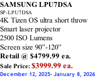 SAMSUNG LPU7DSA SP-LPU7DSA 4K Tizen OS ultra short throw Smart laser projector 2500 ISO Lumens Screen size 90”-120”    Retail @ $4799.99 ea. Sale Price: $3999.99 ea. December 12, 2025- January 8, 2026