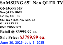 SAMSUNG 65" Neo QLED TV QN65QN900F         Neo QLED, HDMI 165HZ,  8K HDR ULTRA VIEWING ANGLE GLARE FREE ONE CONNECT Retail @ $3999.99 ea. Sale Price: $3799.99 ea. June 20, 2025- July 3, 2025
