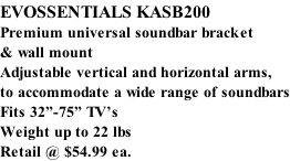 EVOSSENTIALS KASB200 Premium universal soundbar bracket & wall mount Adjustable vertical and horizontal arms, to accommodate a wide range of soundbars Fits 32”-75” TV’s Weight up to 22 lbs Retail @ $54.99 ea.