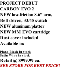 PROJECT DEBUT CARBON EVO 2 NEW low-friction 8.6” arm, Belt driven, 33/45 switch NEW aluminum platter NEW MM EVO cartridge Dust cover included  Available in:  Piano Black in stock Satin Wine in stock Retail @ $999.99 ea. SEE STORE FOR BEST PRICE!