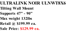 ULTRALINK NOIR ULNWT8X6  Tilting Wall Mount Supports 47” - 90”  Max weight 132lbs Retail @ $199.99 ea. Sale Price: $129.99 ea.