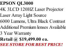 EPSON QL3000 4K 3LCD 120HZ Laser Projector Laser Array Light Source 6000 Lumens, Ultra Black Contrast Additional Premium lenses Available 3 Year Warranty Retail @ $19,499.00 ea. SEE STORE FOR BEST PRICE!