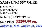 SAMSUNG 55" OLED QN55S90F         144HZ OLED TV 144HZ,  4K HDR Retail @ $2399.99 ea. Sale Price: $2299.99 ea. August 8, 2025- August 21, 2025